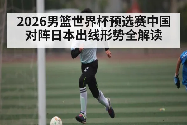 2026男篮世界杯预选赛中国对阵日本出线形势全解读